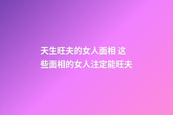 天生旺夫的女人面相 这些面相的女人注定能旺夫